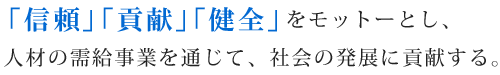 「信頼」「貢献」「健全」をモットーとし、
人材の需給事業を通じて、社会の発展に貢献する。
